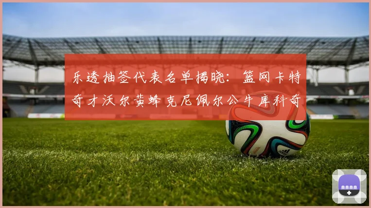 乐透抽签代表名单揭晓：篮网卡特奇才沃尔黄蜂克尼佩尔公牛库科奇齐聚一堂