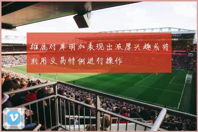 雄鹿对库明加表现出浓厚兴趣或将利用交易特例进行操作