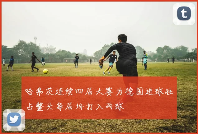 哈弗茨连续四届大赛为德国进球独占鳌头每届均打入两球