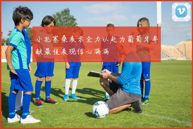 小孔塞桑表示全力以赴为葡萄牙奉献最佳表现信心满满