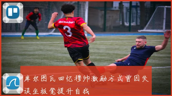 库尔图瓦回忆穆帅激励方式曾因失误坐板凳提升自我