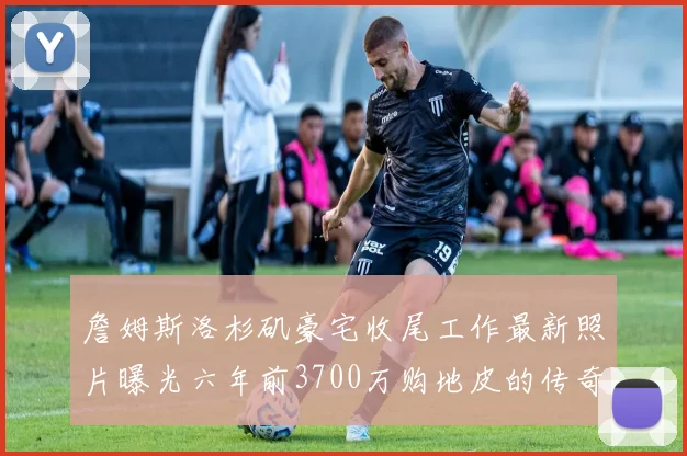 詹姆斯洛杉矶豪宅收尾工作最新照片曝光六年前3700万购地皮的传奇故事