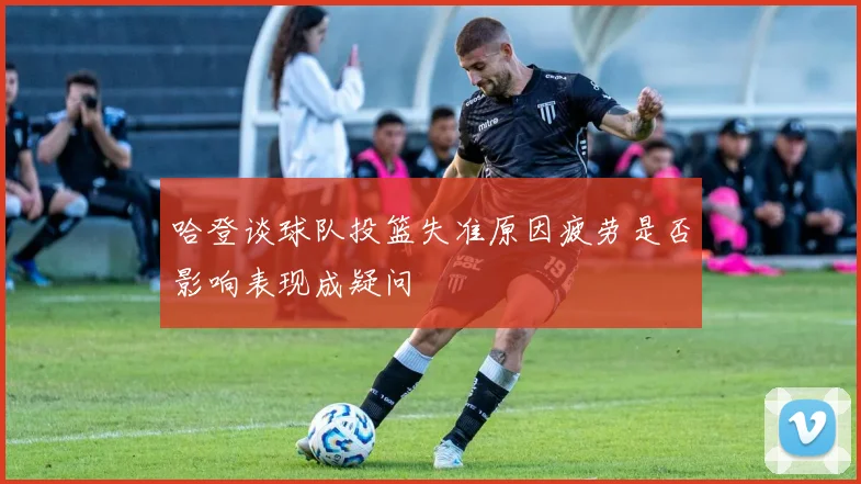 哈登谈球队投篮失准原因疲劳是否影响表现成疑问