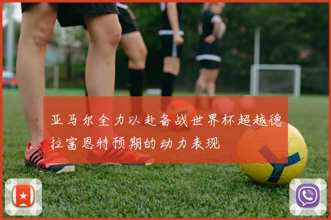 亚马尔全力以赴备战世界杯超越德拉富恩特预期的动力表现