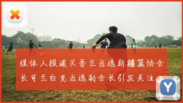 媒体人报道买吾兰当选新疆篮协会长可兰白克当选副会长引发关注