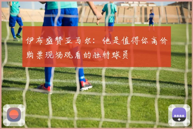 伊布盛赞亚马尔：他是值得你高价购票现场观看的独特球员