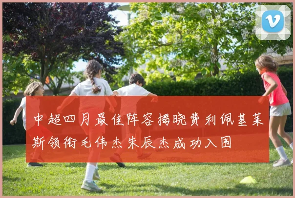 中超四月最佳阵容揭晓费利佩基莱斯领衔毛伟杰朱辰杰成功入围