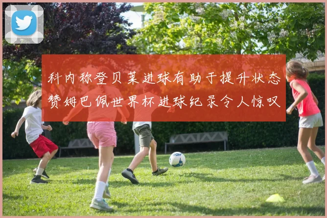 科内称登贝莱进球有助于提升状态赞姆巴佩世界杯进球纪录令人惊叹