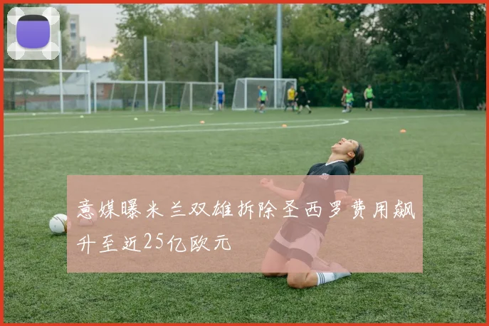 意媒曝米兰双雄拆除圣西罗费用飙升至近25亿欧元