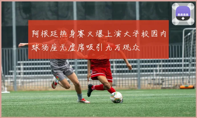 阿根廷热身赛火爆上演大学校园内球场座无虚席吸引九万观众